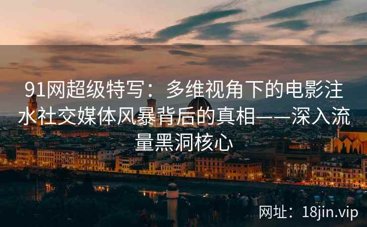 91网超级特写：多维视角下的电影注水社交媒体风暴背后的真相——深入流量黑洞核心