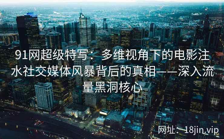 91网超级特写：多维视角下的电影注水社交媒体风暴背后的真相——深入流量黑洞核心