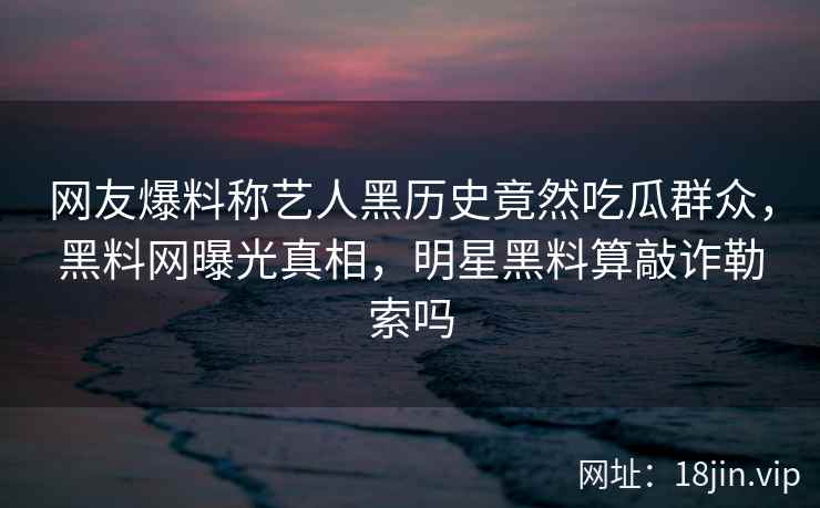 网友爆料称艺人黑历史竟然吃瓜群众，黑料网曝光真相，明星黑料算敲诈勒索吗