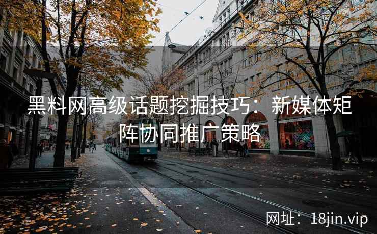 黑料网高级话题挖掘技巧：新媒体矩阵协同推广策略