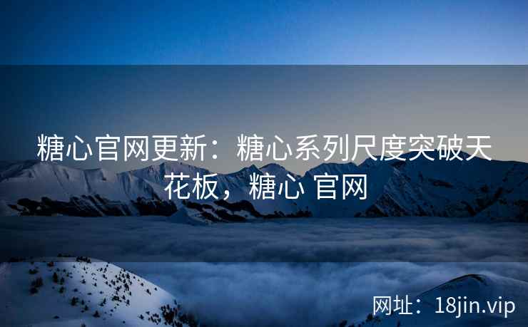 糖心官网更新：糖心系列尺度突破天花板，糖心 官网