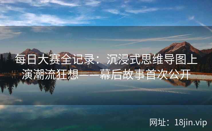 每日大赛全记录：沉浸式思维导图上演潮流狂想——幕后故事首次公开