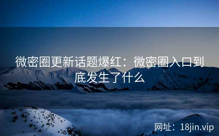 微密圈更新话题爆红：微密圈入口到底发生了什么
