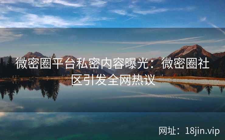 微密圈平台私密内容曝光：微密圈社区引发全网热议