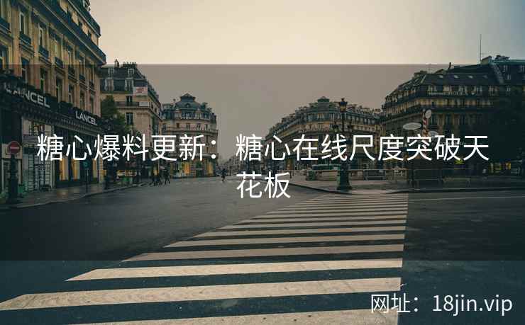 糖心爆料更新：糖心在线尺度突破天花板