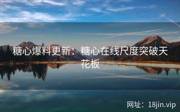 糖心爆料更新：糖心在线尺度突破天花板