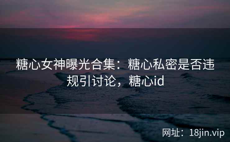 糖心女神曝光合集：糖心私密是否违规引讨论，糖心id