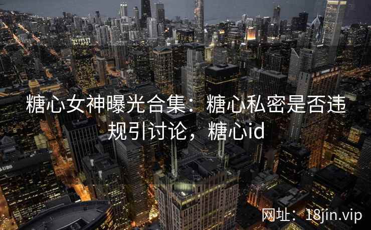 糖心女神曝光合集：糖心私密是否违规引讨论，糖心id