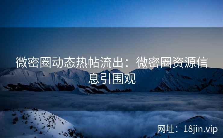 微密圈动态热帖流出：微密圈资源信息引围观