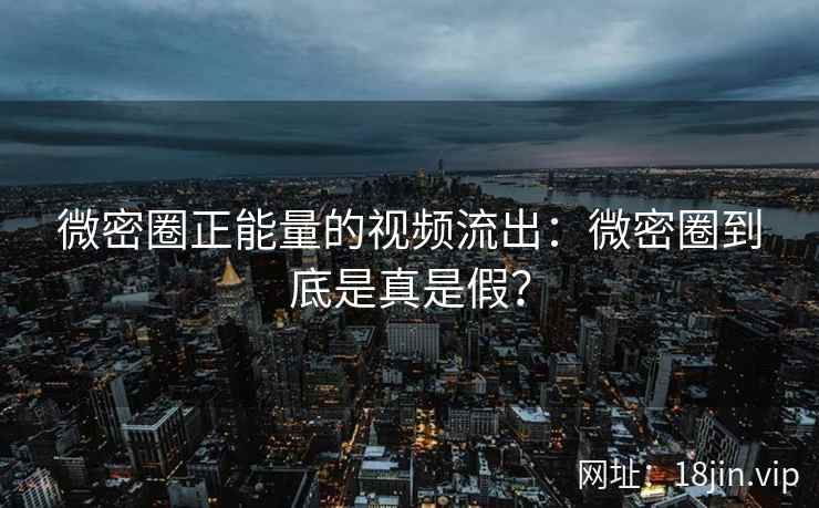 微密圈正能量的视频流出：微密圈到底是真是假？