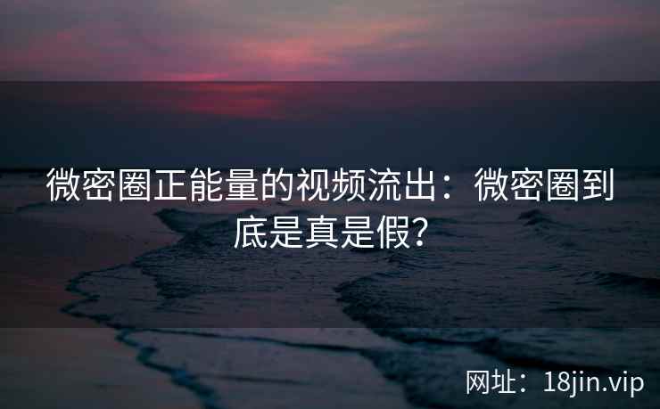 微密圈正能量的视频流出：微密圈到底是真是假？
