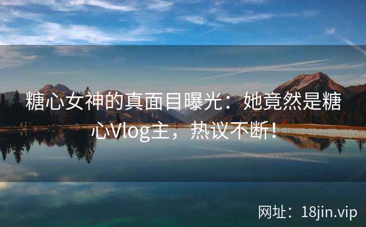 糖心女神的真面目曝光：她竟然是糖心Vlog主，热议不断！