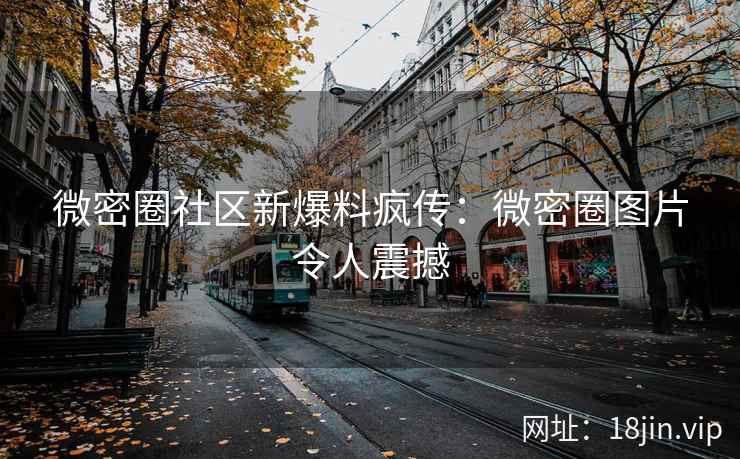 微密圈社区新爆料疯传：微密圈图片令人震撼