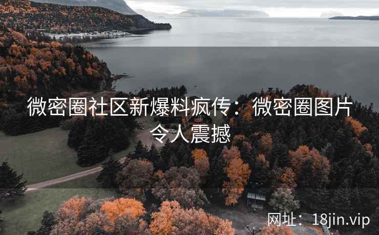 微密圈社区新爆料疯传：微密圈图片令人震撼