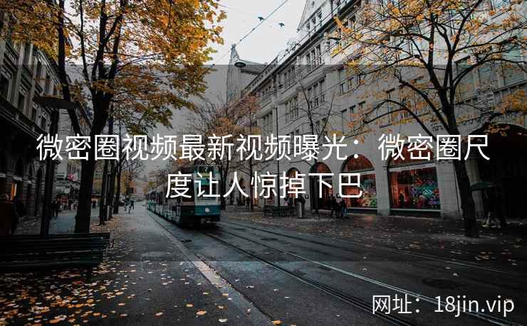 微密圈视频最新视频曝光：微密圈尺度让人惊掉下巴