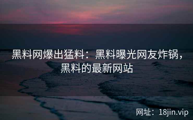 黑料网爆出猛料：黑料曝光网友炸锅，黑料的最新网站