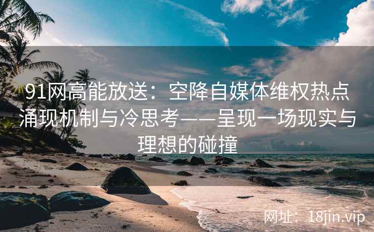 91网高能放送：空降自媒体维权热点涌现机制与冷思考——呈现一场现实与理想的碰撞