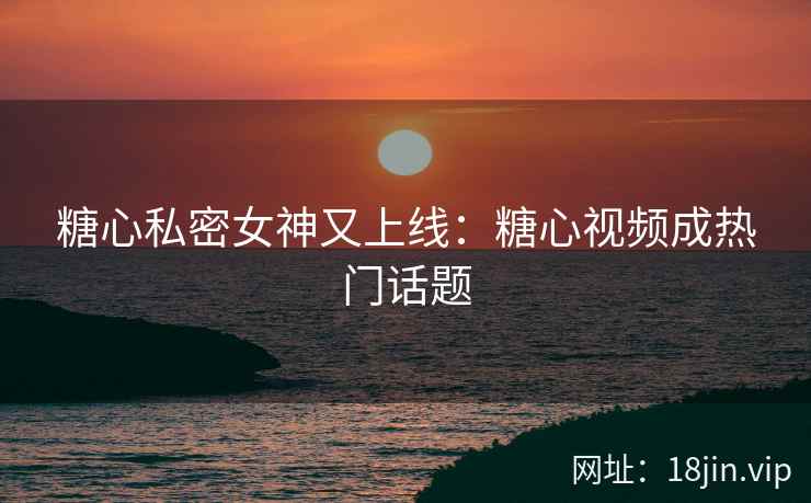 糖心私密女神又上线：糖心视频成热门话题