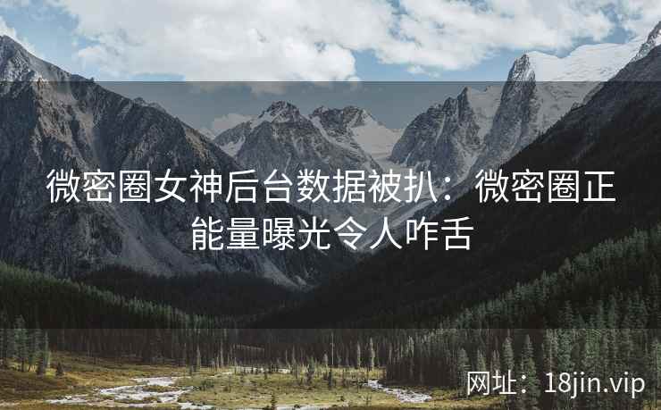 微密圈女神后台数据被扒：微密圈正能量曝光令人咋舌