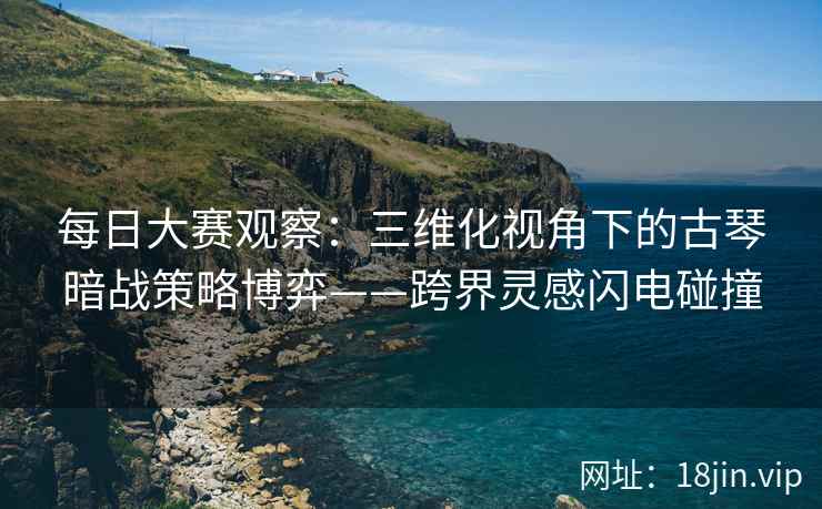 每日大赛观察：三维化视角下的古琴暗战策略博弈——跨界灵感闪电碰撞