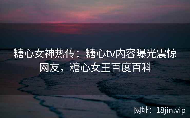 糖心女神热传：糖心tv内容曝光震惊网友，糖心女王百度百科
