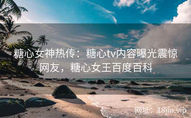 糖心女神热传：糖心tv内容曝光震惊网友，糖心女王百度百科