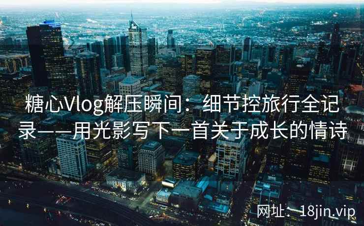 糖心Vlog解压瞬间：细节控旅行全记录——用光影写下一首关于成长的情诗
