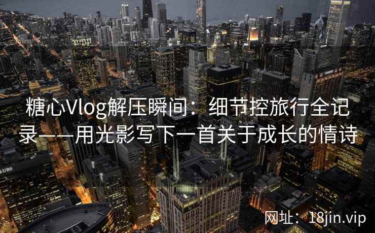 糖心Vlog解压瞬间：细节控旅行全记录——用光影写下一首关于成长的情诗