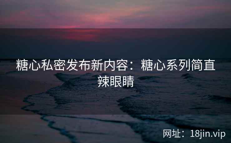 糖心私密发布新内容：糖心系列简直辣眼睛