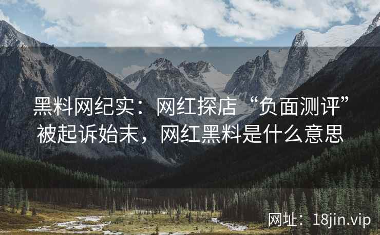 黑料网纪实：网红探店“负面测评”被起诉始末，网红黑料是什么意思