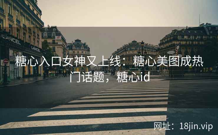 糖心入口女神又上线：糖心美图成热门话题，糖心id