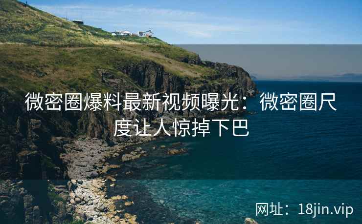 微密圈爆料最新视频曝光：微密圈尺度让人惊掉下巴