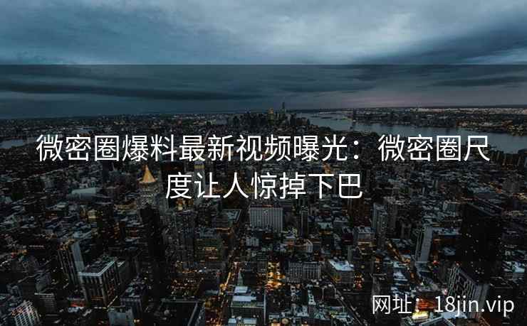 微密圈爆料最新视频曝光：微密圈尺度让人惊掉下巴