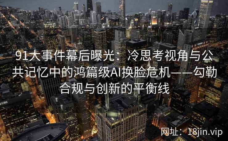 91大事件幕后曝光：冷思考视角与公共记忆中的鸿篇级AI换脸危机——勾勒合规与创新的平衡线
