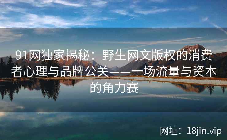 91网独家揭秘：野生网文版权的消费者心理与品牌公关——一场流量与资本的角力赛