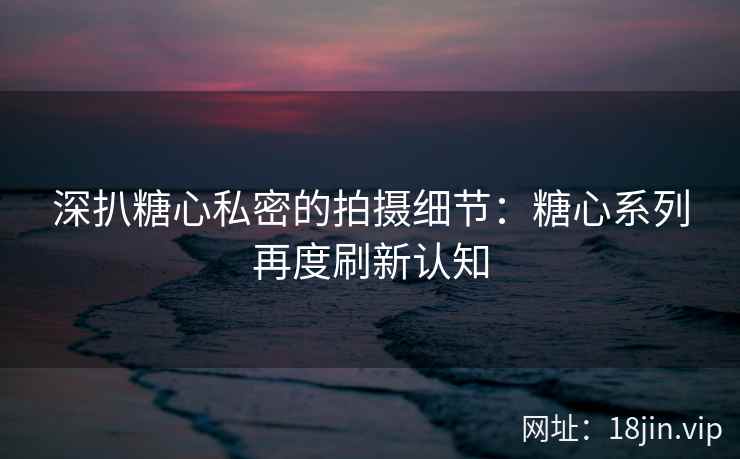 深扒糖心私密的拍摄细节：糖心系列再度刷新认知