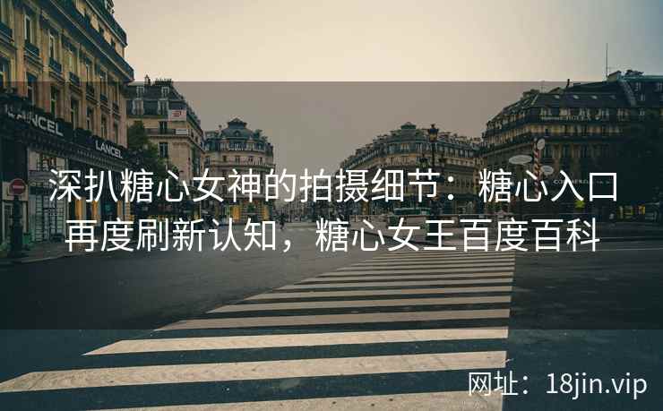 深扒糖心女神的拍摄细节：糖心入口再度刷新认知，糖心女王百度百科