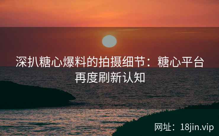 深扒糖心爆料的拍摄细节：糖心平台再度刷新认知