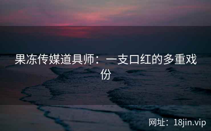 果冻传媒道具师：一支口红的多重戏份