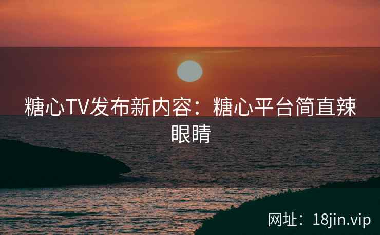 糖心TV发布新内容：糖心平台简直辣眼睛