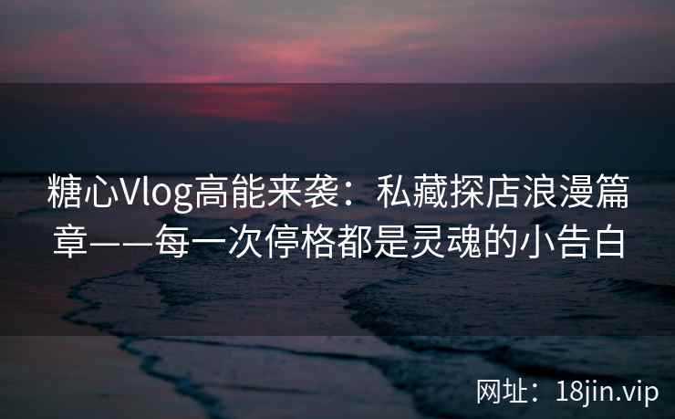糖心Vlog高能来袭：私藏探店浪漫篇章——每一次停格都是灵魂的小告白