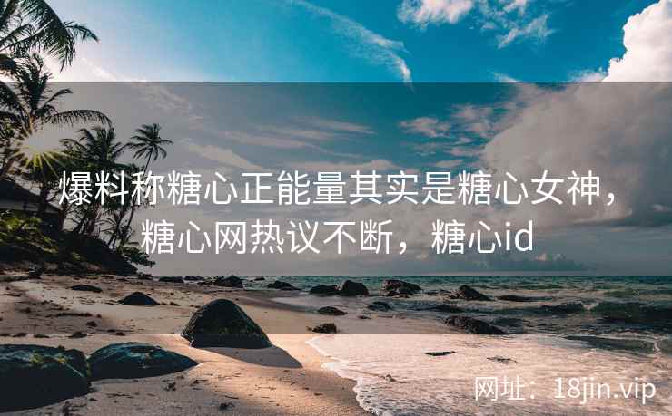 爆料称糖心正能量其实是糖心女神，糖心网热议不断，糖心id