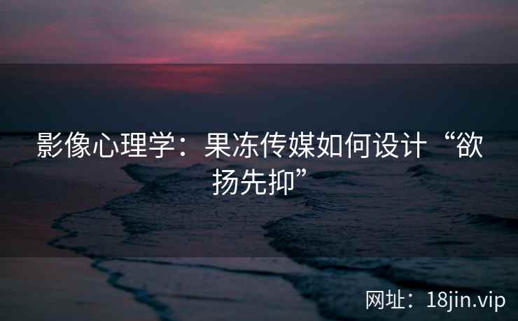 影像心理学：果冻传媒如何设计“欲扬先抑”