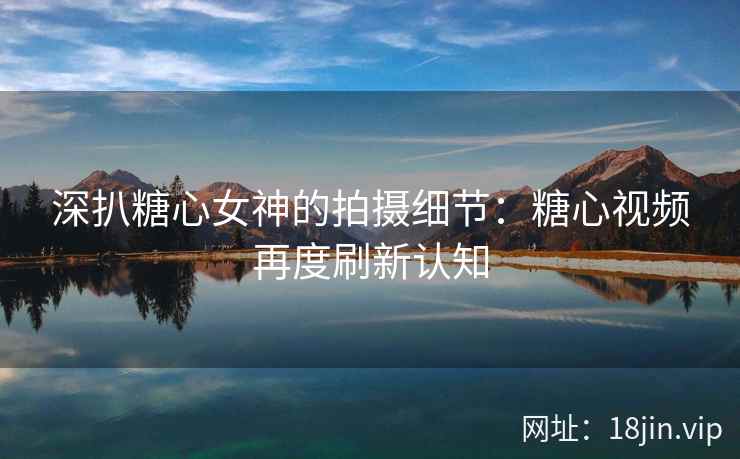 深扒糖心女神的拍摄细节：糖心视频再度刷新认知