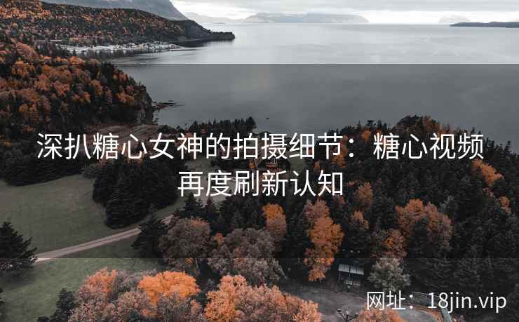深扒糖心女神的拍摄细节：糖心视频再度刷新认知