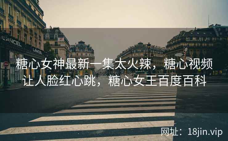 糖心女神最新一集太火辣，糖心视频让人脸红心跳，糖心女王百度百科