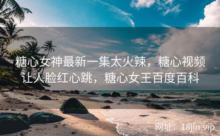 糖心女神最新一集太火辣，糖心视频让人脸红心跳，糖心女王百度百科