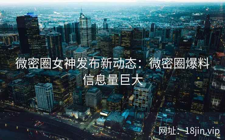 微密圈女神发布新动态：微密圈爆料信息量巨大