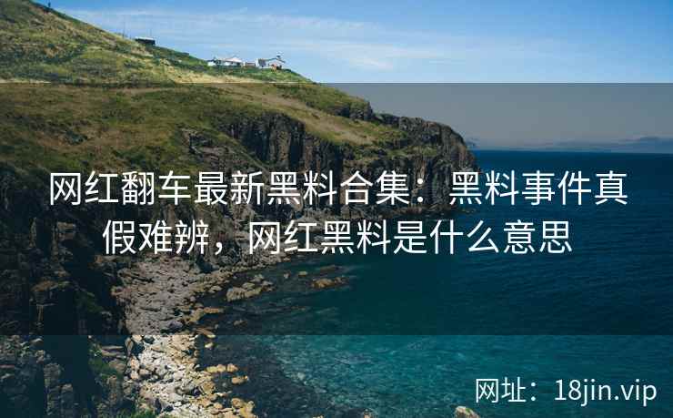 网红翻车最新黑料合集：黑料事件真假难辨，网红黑料是什么意思