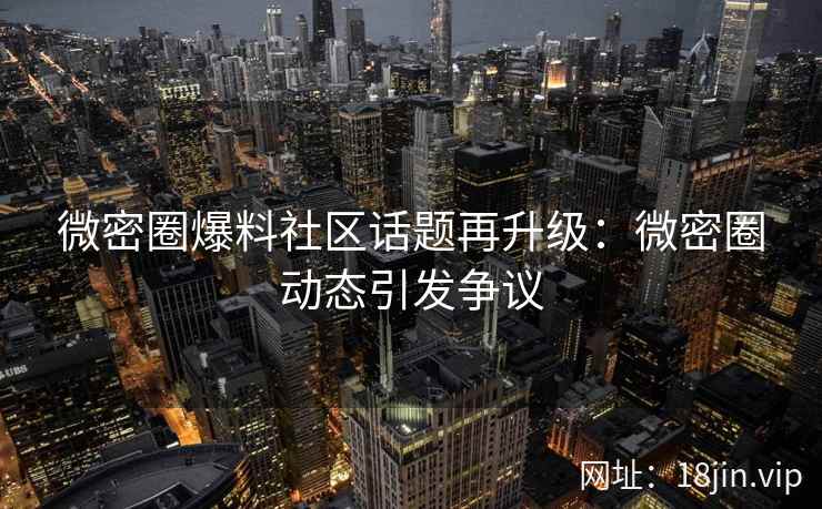 微密圈爆料社区话题再升级：微密圈动态引发争议